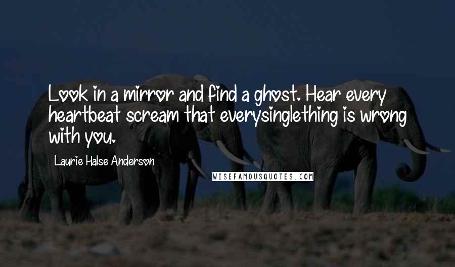 Laurie Halse Anderson Quotes: Look in a mirror and find a ghost. Hear every heartbeat scream that everysinglething is wrong with you.