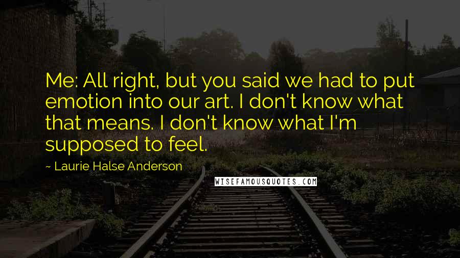 Laurie Halse Anderson Quotes: Me: All right, but you said we had to put emotion into our art. I don't know what that means. I don't know what I'm supposed to feel.