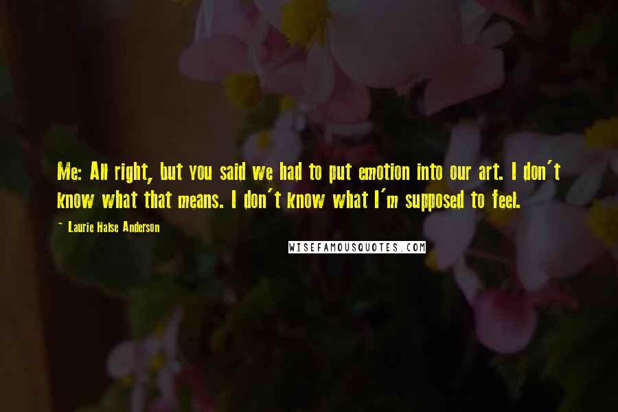 Laurie Halse Anderson Quotes: Me: All right, but you said we had to put emotion into our art. I don't know what that means. I don't know what I'm supposed to feel.
