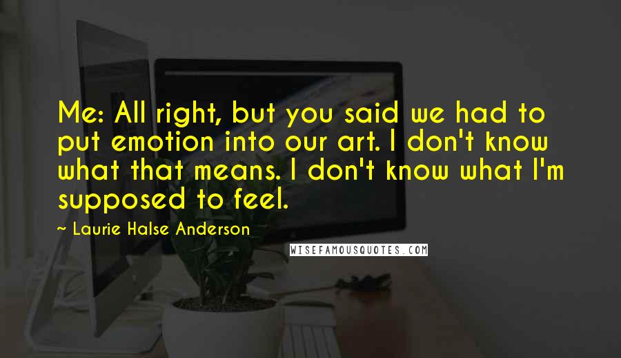 Laurie Halse Anderson Quotes: Me: All right, but you said we had to put emotion into our art. I don't know what that means. I don't know what I'm supposed to feel.