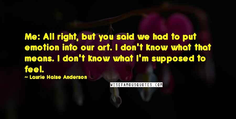 Laurie Halse Anderson Quotes: Me: All right, but you said we had to put emotion into our art. I don't know what that means. I don't know what I'm supposed to feel.