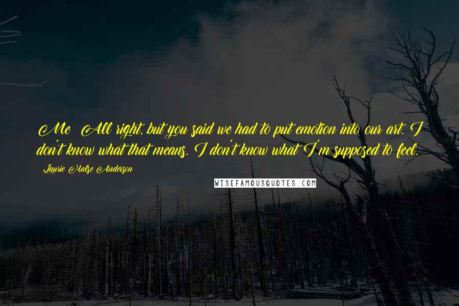 Laurie Halse Anderson Quotes: Me: All right, but you said we had to put emotion into our art. I don't know what that means. I don't know what I'm supposed to feel.