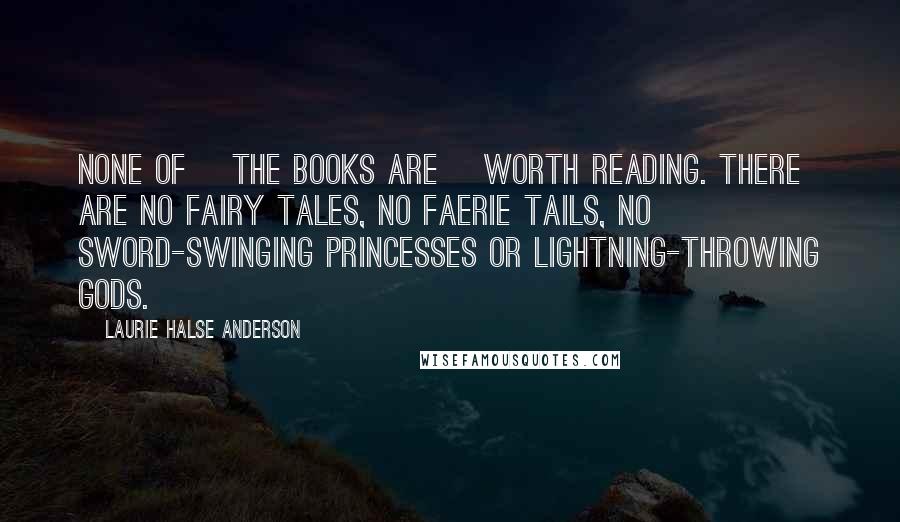 Laurie Halse Anderson Quotes: None of [the books are] worth reading. There are no fairy tales, no faerie tails, no sword-swinging princesses or lightning-throwing gods.