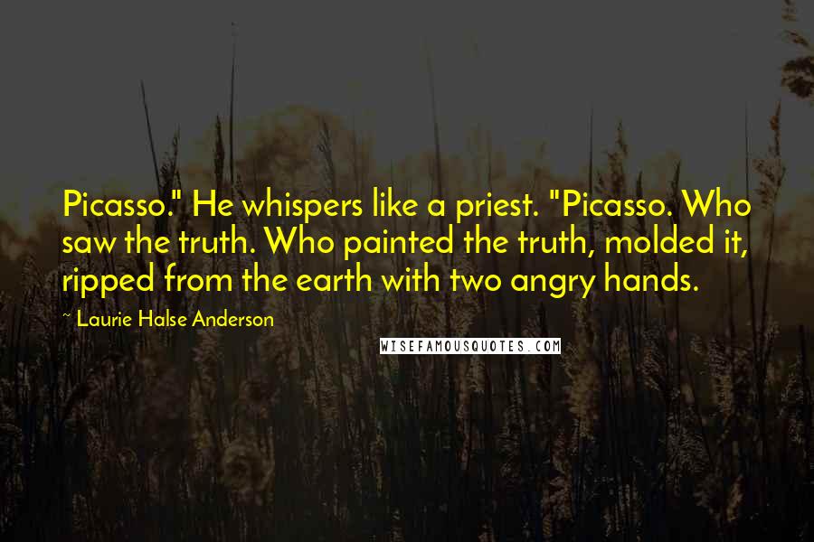 Laurie Halse Anderson Quotes: Picasso." He whispers like a priest. "Picasso. Who saw the truth. Who painted the truth, molded it, ripped from the earth with two angry hands.