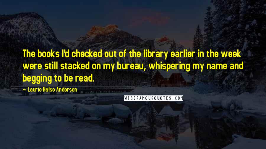 Laurie Halse Anderson Quotes: The books I'd checked out of the library earlier in the week were still stacked on my bureau, whispering my name and begging to be read.
