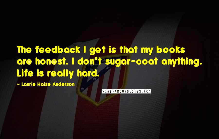 Laurie Halse Anderson Quotes: The feedback I get is that my books are honest. I don't sugar-coat anything. Life is really hard.