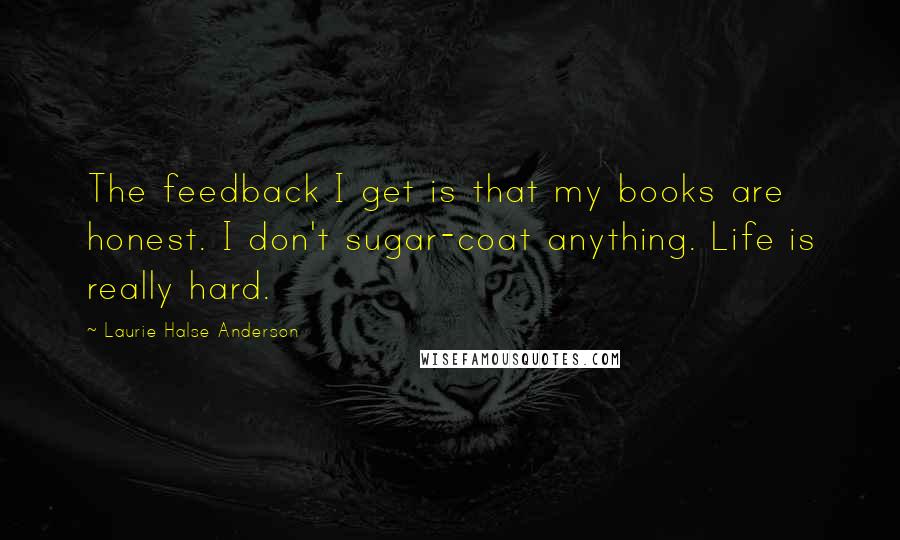 Laurie Halse Anderson Quotes: The feedback I get is that my books are honest. I don't sugar-coat anything. Life is really hard.