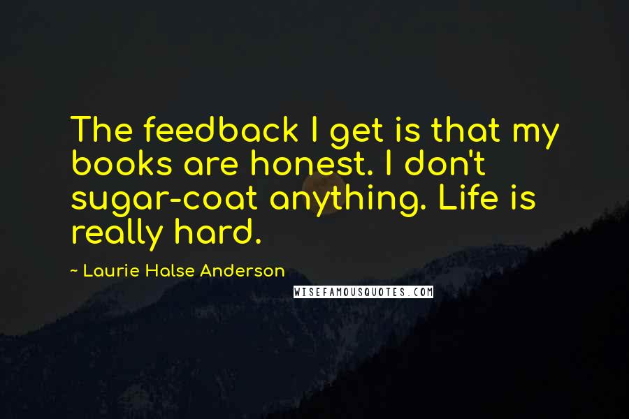 Laurie Halse Anderson Quotes: The feedback I get is that my books are honest. I don't sugar-coat anything. Life is really hard.