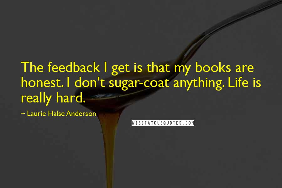 Laurie Halse Anderson Quotes: The feedback I get is that my books are honest. I don't sugar-coat anything. Life is really hard.