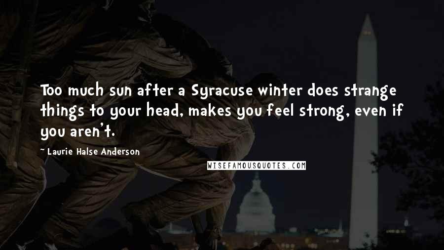 Laurie Halse Anderson Quotes: Too much sun after a Syracuse winter does strange things to your head, makes you feel strong, even if you aren't.