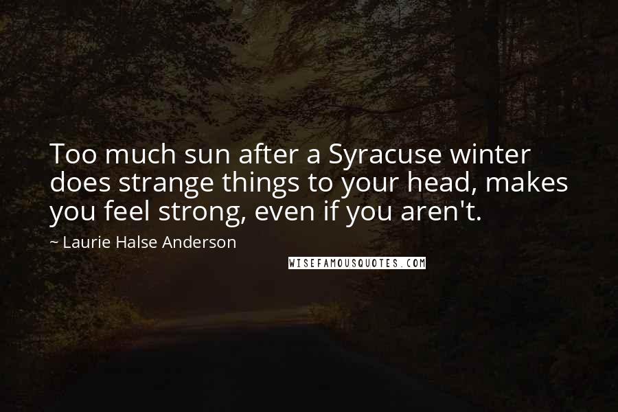 Laurie Halse Anderson Quotes: Too much sun after a Syracuse winter does strange things to your head, makes you feel strong, even if you aren't.