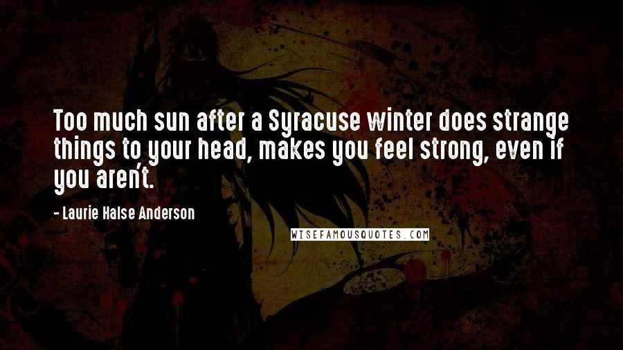 Laurie Halse Anderson Quotes: Too much sun after a Syracuse winter does strange things to your head, makes you feel strong, even if you aren't.