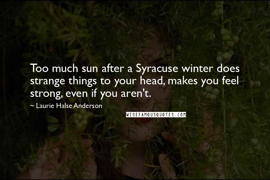 Laurie Halse Anderson Quotes: Too much sun after a Syracuse winter does strange things to your head, makes you feel strong, even if you aren't.