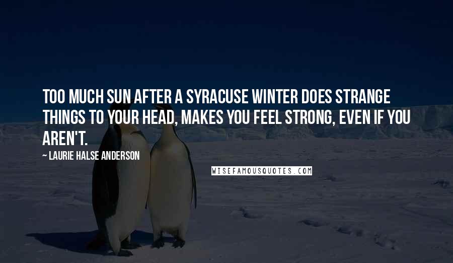 Laurie Halse Anderson Quotes: Too much sun after a Syracuse winter does strange things to your head, makes you feel strong, even if you aren't.