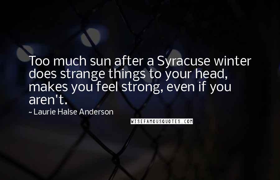 Laurie Halse Anderson Quotes: Too much sun after a Syracuse winter does strange things to your head, makes you feel strong, even if you aren't.