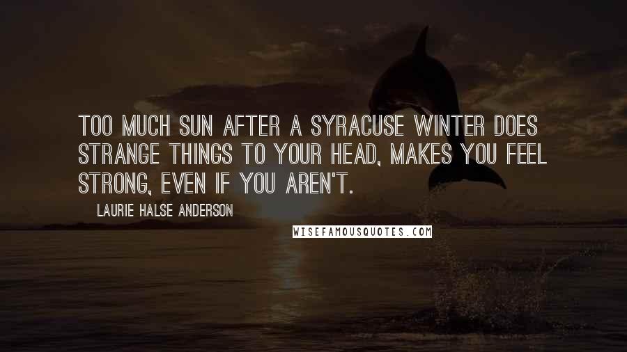 Laurie Halse Anderson Quotes: Too much sun after a Syracuse winter does strange things to your head, makes you feel strong, even if you aren't.