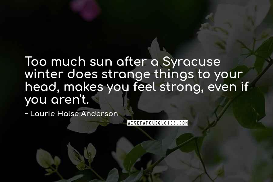 Laurie Halse Anderson Quotes: Too much sun after a Syracuse winter does strange things to your head, makes you feel strong, even if you aren't.