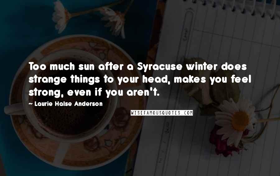 Laurie Halse Anderson Quotes: Too much sun after a Syracuse winter does strange things to your head, makes you feel strong, even if you aren't.