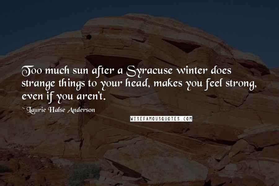 Laurie Halse Anderson Quotes: Too much sun after a Syracuse winter does strange things to your head, makes you feel strong, even if you aren't.