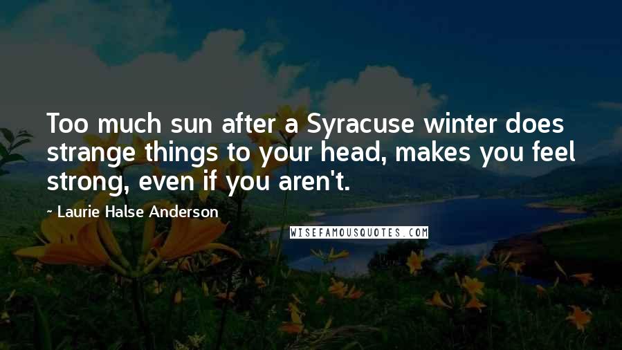 Laurie Halse Anderson Quotes: Too much sun after a Syracuse winter does strange things to your head, makes you feel strong, even if you aren't.