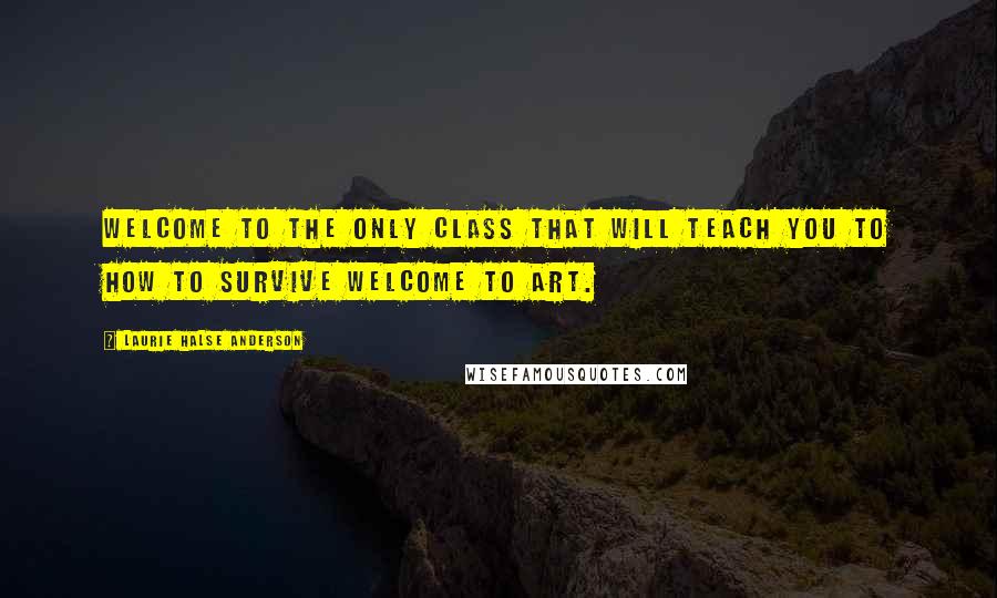 Laurie Halse Anderson Quotes: Welcome to the only class that will teach you to how to survive Welcome to Art.
