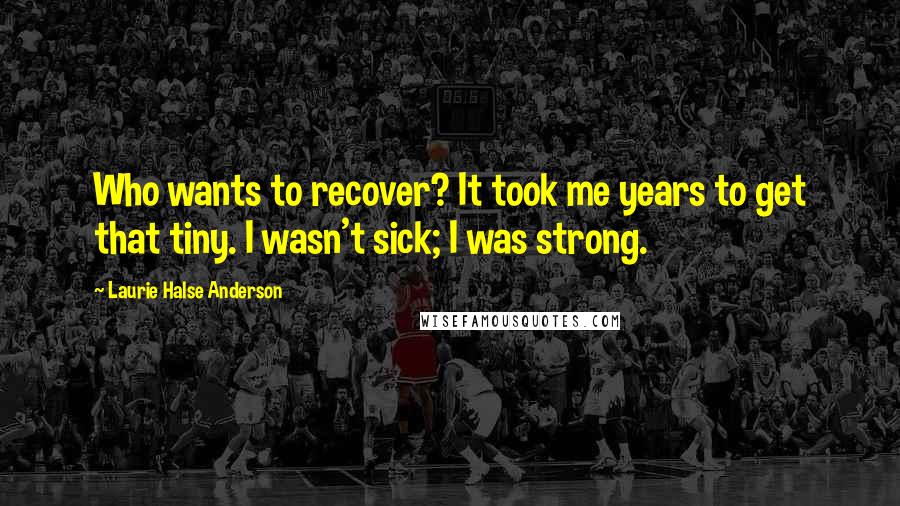 Laurie Halse Anderson Quotes: Who wants to recover? It took me years to get that tiny. I wasn't sick; I was strong.