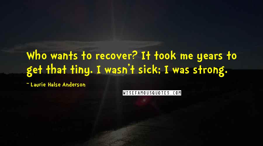 Laurie Halse Anderson Quotes: Who wants to recover? It took me years to get that tiny. I wasn't sick; I was strong.