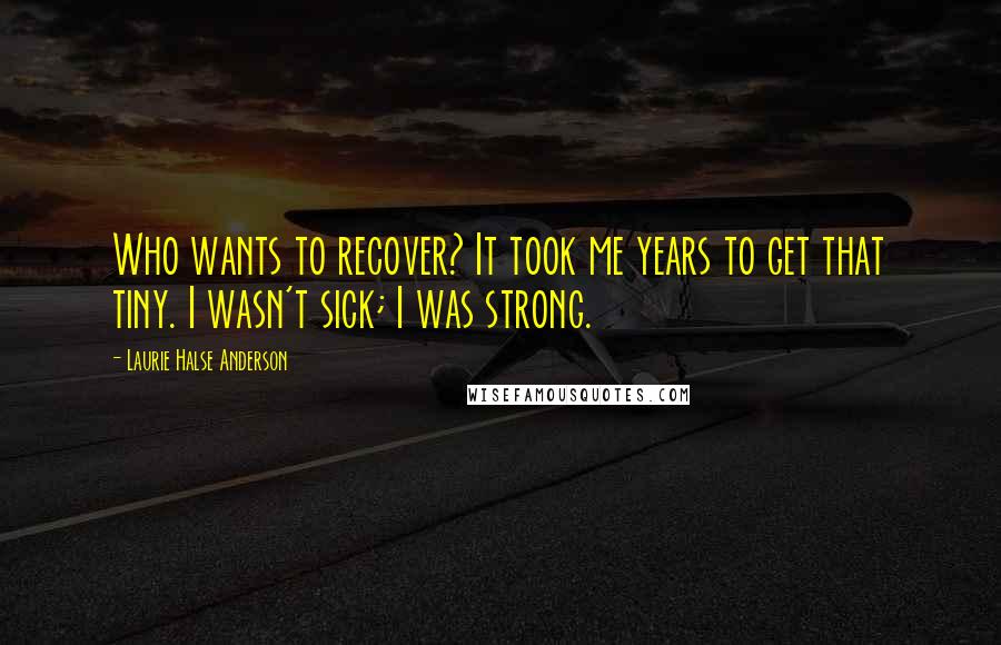 Laurie Halse Anderson Quotes: Who wants to recover? It took me years to get that tiny. I wasn't sick; I was strong.