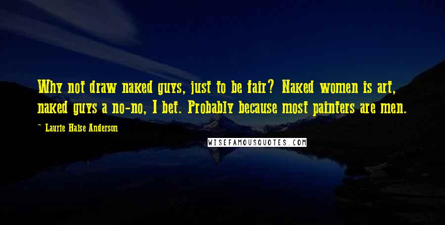 Laurie Halse Anderson Quotes: Why not draw naked guys, just to be fair? Naked women is art, naked guys a no-no, I bet. Probably because most painters are men.