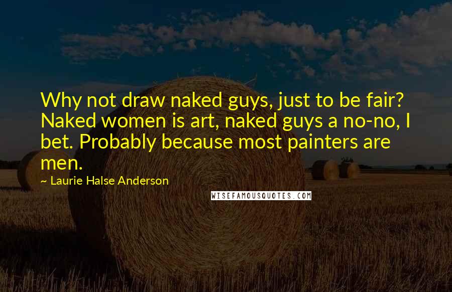 Laurie Halse Anderson Quotes: Why not draw naked guys, just to be fair? Naked women is art, naked guys a no-no, I bet. Probably because most painters are men.