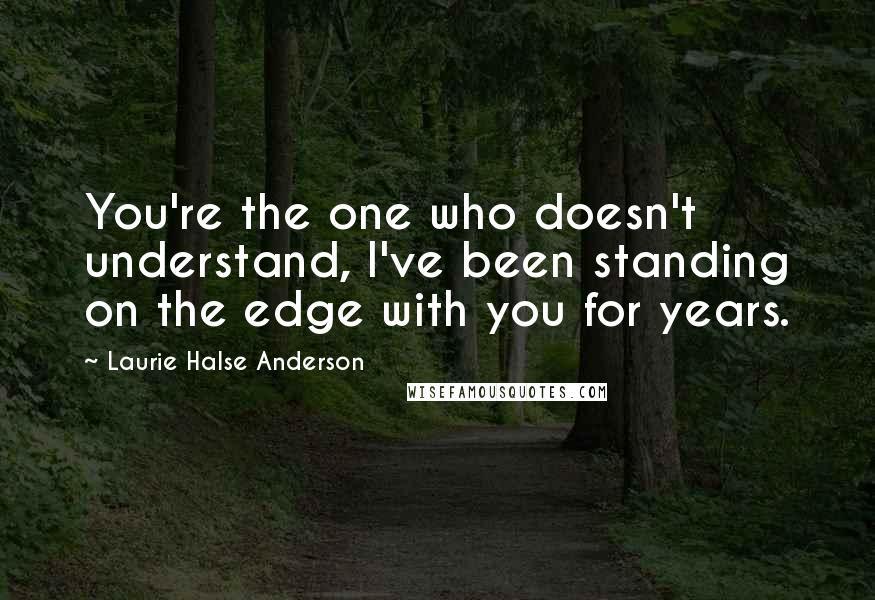 Laurie Halse Anderson Quotes: You're the one who doesn't understand, I've been standing on the edge with you for years.