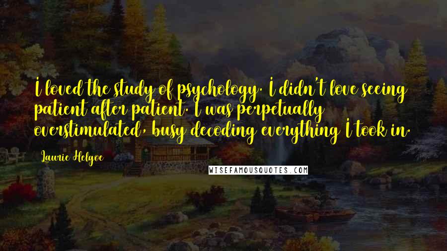 Laurie Helgoe Quotes: I loved the study of psychology. I didn't love seeing patient after patient. I was perpetually overstimulated, busy decoding everything I took in.