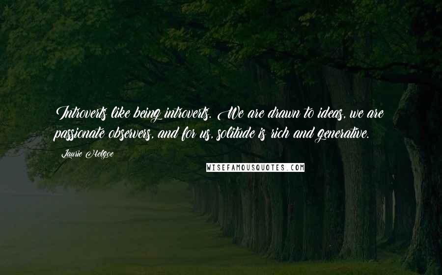 Laurie Helgoe Quotes: Introverts like being introverts. We are drawn to ideas, we are passionate observers, and for us, solitude is rich and generative.