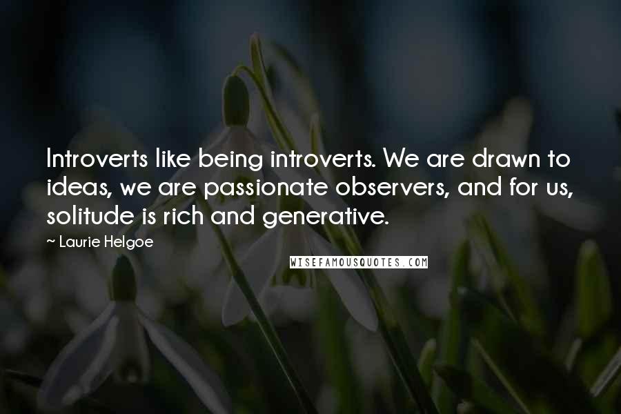 Laurie Helgoe Quotes: Introverts like being introverts. We are drawn to ideas, we are passionate observers, and for us, solitude is rich and generative.