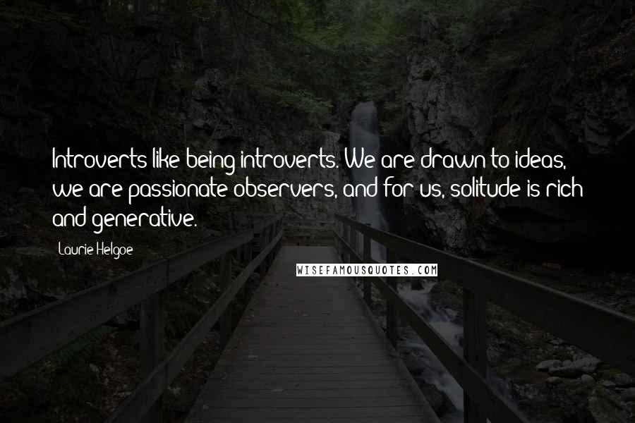 Laurie Helgoe Quotes: Introverts like being introverts. We are drawn to ideas, we are passionate observers, and for us, solitude is rich and generative.