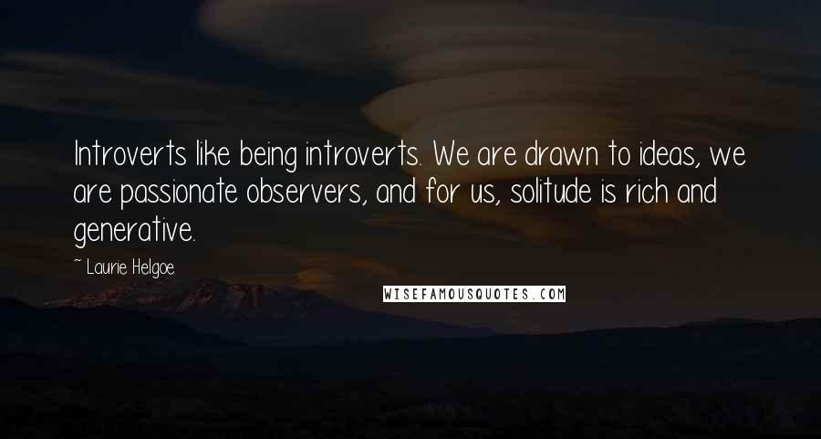 Laurie Helgoe Quotes: Introverts like being introverts. We are drawn to ideas, we are passionate observers, and for us, solitude is rich and generative.