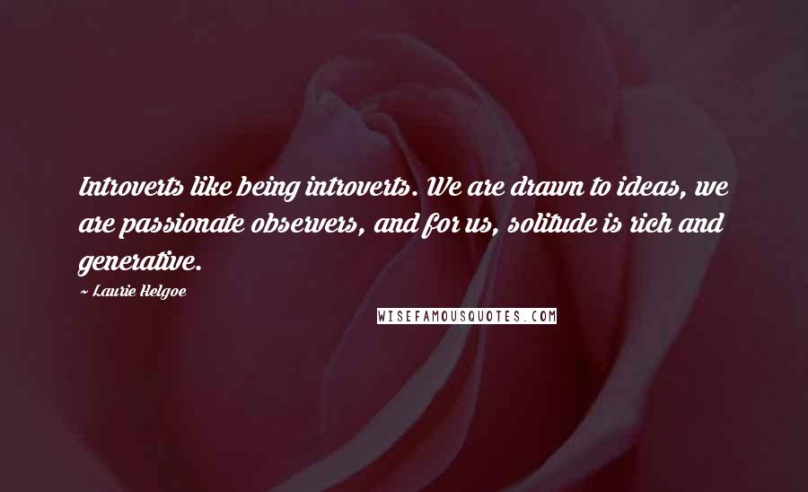 Laurie Helgoe Quotes: Introverts like being introverts. We are drawn to ideas, we are passionate observers, and for us, solitude is rich and generative.