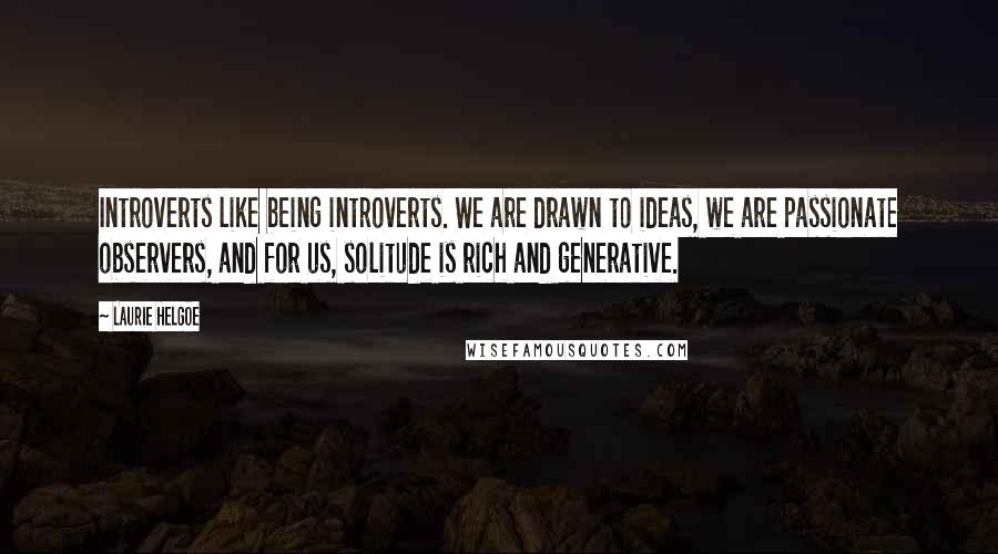 Laurie Helgoe Quotes: Introverts like being introverts. We are drawn to ideas, we are passionate observers, and for us, solitude is rich and generative.