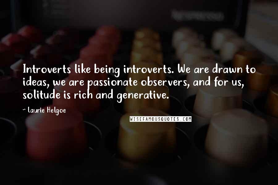 Laurie Helgoe Quotes: Introverts like being introverts. We are drawn to ideas, we are passionate observers, and for us, solitude is rich and generative.