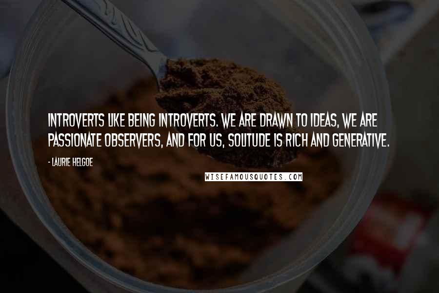 Laurie Helgoe Quotes: Introverts like being introverts. We are drawn to ideas, we are passionate observers, and for us, solitude is rich and generative.