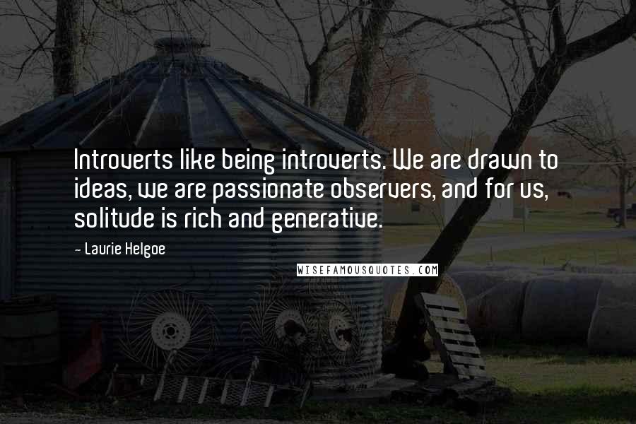 Laurie Helgoe Quotes: Introverts like being introverts. We are drawn to ideas, we are passionate observers, and for us, solitude is rich and generative.