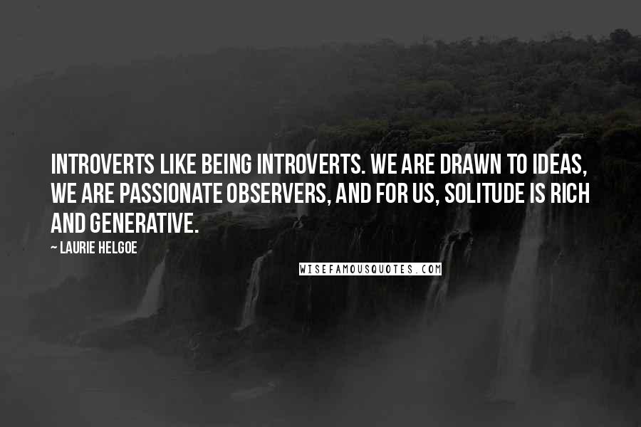 Laurie Helgoe Quotes: Introverts like being introverts. We are drawn to ideas, we are passionate observers, and for us, solitude is rich and generative.
