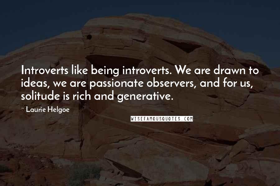 Laurie Helgoe Quotes: Introverts like being introverts. We are drawn to ideas, we are passionate observers, and for us, solitude is rich and generative.