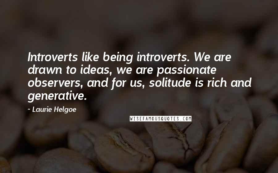 Laurie Helgoe Quotes: Introverts like being introverts. We are drawn to ideas, we are passionate observers, and for us, solitude is rich and generative.