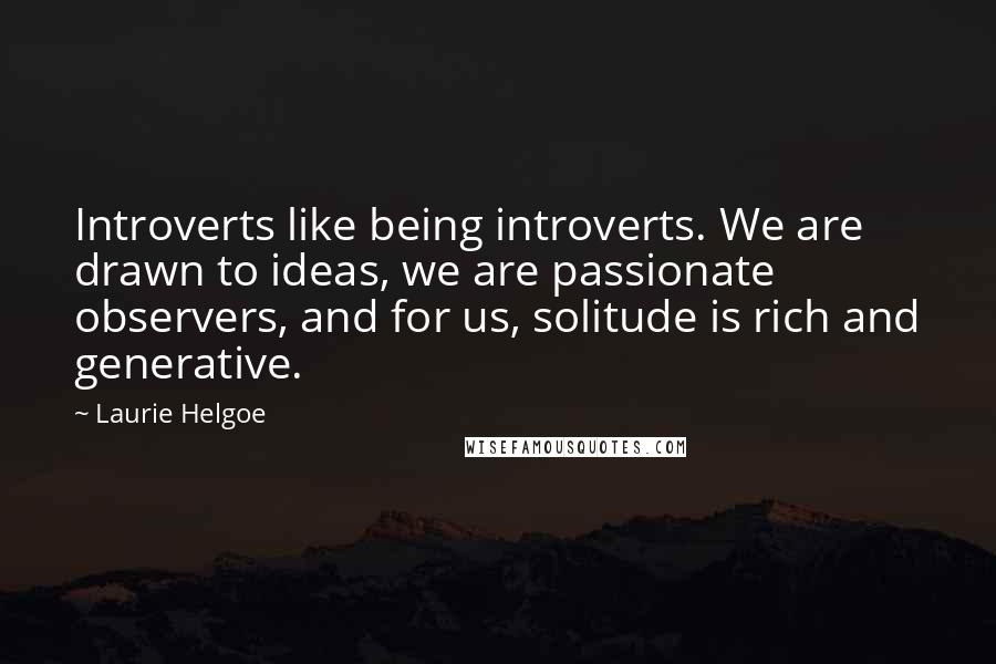 Laurie Helgoe Quotes: Introverts like being introverts. We are drawn to ideas, we are passionate observers, and for us, solitude is rich and generative.