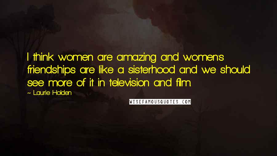 Laurie Holden Quotes: I think women are amazing and women's friendships are like a sisterhood and we should see more of it in television and film.