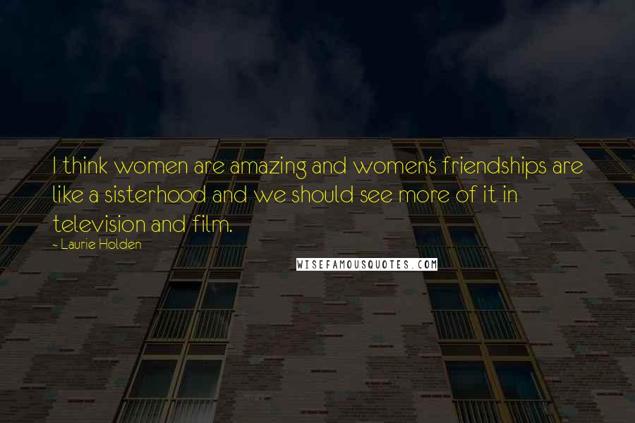 Laurie Holden Quotes: I think women are amazing and women's friendships are like a sisterhood and we should see more of it in television and film.