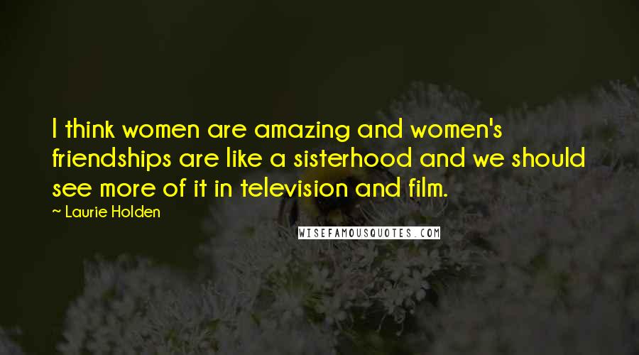 Laurie Holden Quotes: I think women are amazing and women's friendships are like a sisterhood and we should see more of it in television and film.