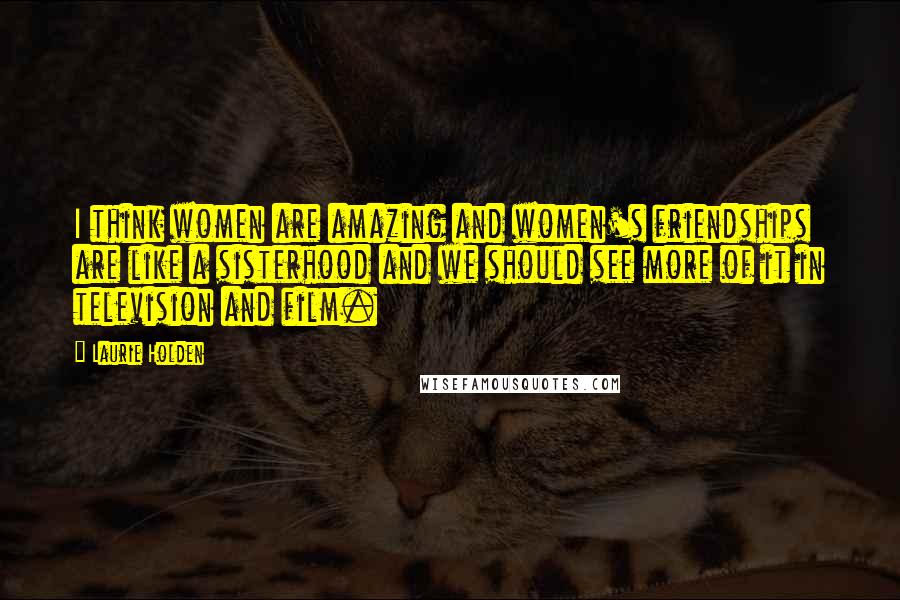 Laurie Holden Quotes: I think women are amazing and women's friendships are like a sisterhood and we should see more of it in television and film.