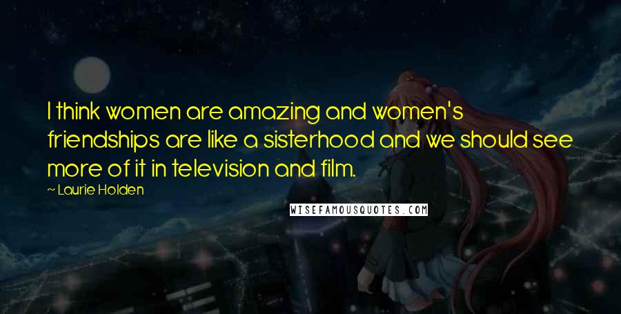 Laurie Holden Quotes: I think women are amazing and women's friendships are like a sisterhood and we should see more of it in television and film.